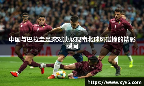 中国与巴拉圭足球对决展现南北球风碰撞的精彩瞬间
