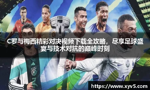 C罗与梅西精彩对决视频下载全攻略，尽享足球盛宴与技术对抗的巅峰时刻